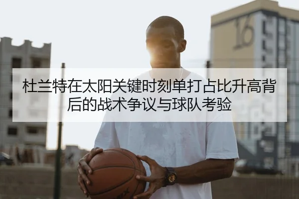 杜兰特在太阳关键时刻单打占比升高背后的战术争议与球队考验