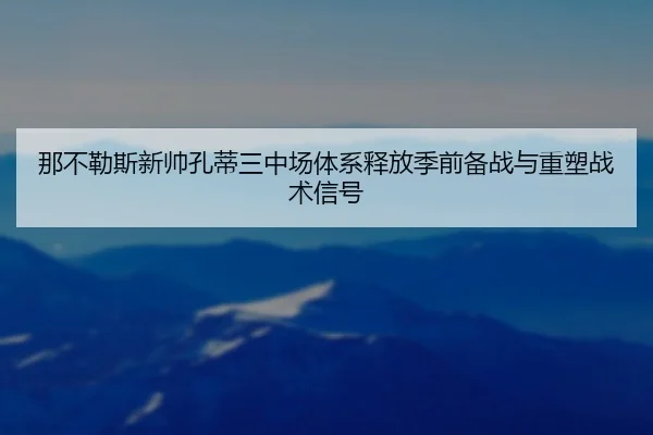 那不勒斯新帅孔蒂三中场体系释放季前备战与重塑战术信号