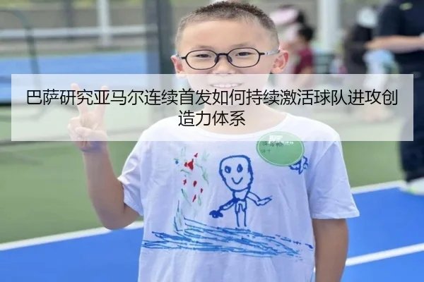 巴萨研究亚马尔连续首发如何持续激活球队进攻创造力体系