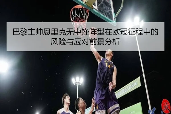 巴黎主帅恩里克无中锋阵型在欧冠征程中的风险与应对前景分析
